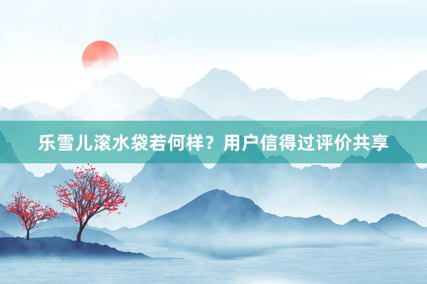 乐雪儿滚水袋若何样？用户信得过评价共享