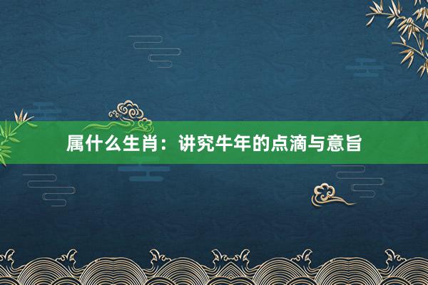 属什么生肖：讲究牛年的点滴与意旨